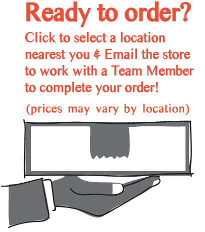 Ready to order? Click to select a location nearest you & Email the store to work with a Team Member to complete your order! (prices may vary by location)